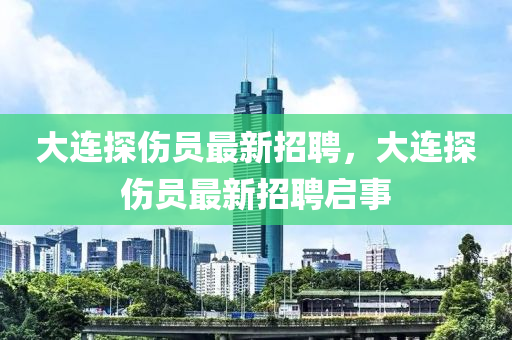 大連(lian)探傷(shang)員(yuan)最新招(zhao)聘(pin)，大(da)連(lian)探傷(shang)員(yuan)最新招聘(pin)啟(qi)事(shi)