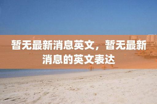 暫無(wu)最新消息(xi)英文，暫(zan)無(wu)最新消(xiao)息的(de)英文(wen)錶達(da)