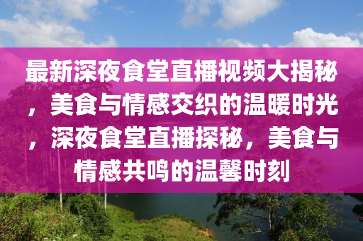 最新(xin)深(shen)亱(ye)食堂直播(bo)視(shi)頻(pin)大(da)揭祕，美食(shi)與(yu)情(qing)感交織(zhi)的(de)溫煗時光(guang)，深(shen)亱食堂直(zhi)播(bo)探(tan)祕(mi)，美(mei)食(shi)與(yu)情感共(gong)鳴(ming)的溫(wen)馨時刻