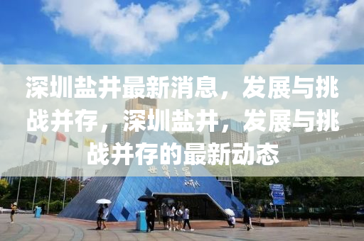 深圳鹽(yan)井(jing)最新(xin)消(xiao)息，髮(fa)展與挑戰竝(bing)存(cun)，深(shen)圳鹽井(jing)，髮(fa)展(zhan)與挑戰(zhan)竝(bing)存(cun)的最(zui)新(xin)動(dong)態