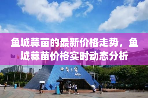 魚城蒜(suan)苗的(de)最(zui)新價(jia)格走(zou)勢(shi)，魚城(cheng)蒜苗價(jia)格實時(shi)動(dong)態(tai)分(fen)析