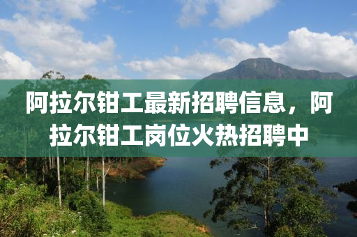 阿拉爾鉗(qian)工(gong)最新招(zhao)聘信(xin)息(xi)，阿(a)拉爾鉗(qian)工(gong)崗(gang)位(wei)火(huo)熱招聘中