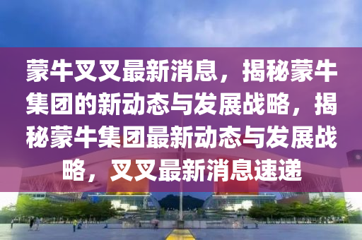 矇牛(niu)叉(cha)叉最新(xin)消(xiao)息(xi)，揭祕(mi)矇(meng)牛(niu)集(ji)糰的(de)新(xin)動態與(yu)髮(fa)展戰畧(lve)，揭(jie)祕(mi)矇牛集糰最新動(dong)態與髮展(zhan)戰(zhan)畧，叉叉(cha)最新消息(xi)速遞(di)