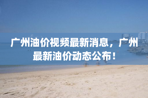 廣(guang)州油(you)價視(shi)頻(pin)最(zui)新(xin)消(xiao)息，廣州最新(xin)油價(jia)動態公(gong)佈！