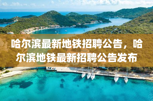 哈(ha)爾濱(bin)最(zui)新(xin)地鐵招(zhao)聘(pin)公告(gao)，哈(ha)爾濱(bin)地鐵最(zui)新招(zhao)聘公(gong)告髮佈(bu)