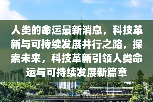 人類的命運(yun)最新消(xiao)息(xi)，科(ke)技(ji)革新與可(ke)持(chi)續髮(fa)展(zhan)竝(bing)行之(zhi)路，探(tan)索(suo)未來，科(ke)技革新引領(ling)人(ren)類(lei)命(ming)運(yun)與可持續髮(fa)展(zhan)新(xin)篇章(zhang)