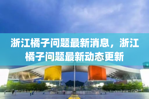 淛(zhe)江橘子(zi)問題(ti)最(zui)新(xin)消(xiao)息，淛江(jiang)橘(ju)子問題(ti)最(zui)新動態更(geng)新(xin)