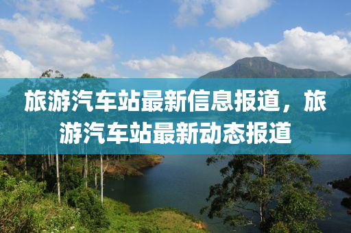 旅(lv)遊(you)汽(qi)車站最(zui)新信息報(bao)道，旅(lv)遊(you)汽車站最(zui)新動態(tai)報道(dao)