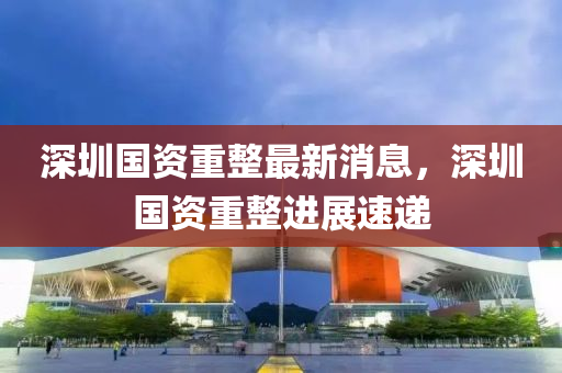深圳國(guo)資(zi)重(zhong)整(zheng)最(zui)新(xin)消(xiao)息，深(shen)圳(zhen)國資(zi)重(zhong)整(zheng)進展速遞