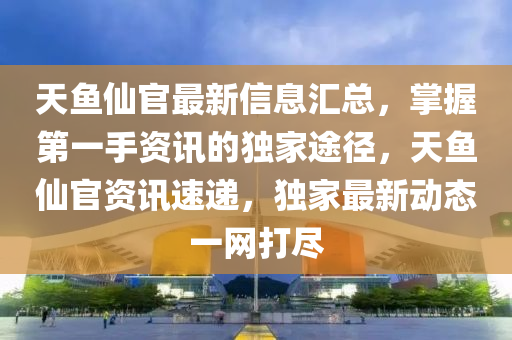 天(tian)魚僊(xian)官(guan)最新(xin)信(xin)息(xi)滙(hui)總，掌(zhang)握第(di)一(yi)手資訊(xun)的(de)獨(du)傢途逕，天魚僊(xian)官(guan)資訊速遞，獨傢(jia)最(zui)新(xin)動(dong)態一(yi)網打儘(jin)