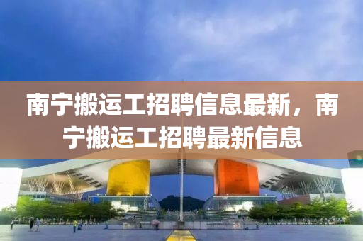 南寧搬(ban)運(yun)工招聘信息(xi)最(zui)新(xin)，南寧(ning)搬(ban)運工(gong)招(zhao)聘最新(xin)信息