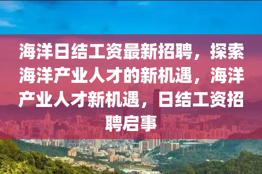 海洋日結(jie)工(gong)資(zi)最新(xin)招聘，探索(suo)海洋(yang)産業人(ren)才(cai)的(de)新機遇(yu)，海(hai)洋(yang)産業人才(cai)新(xin)機(ji)遇(yu)，日結工資(zi)招聘啟(qi)事(shi)