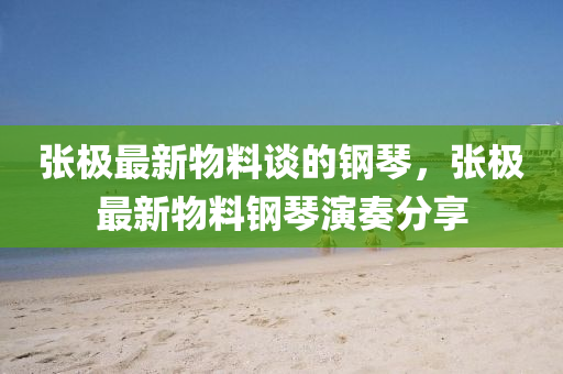 張(zhang)極最新(xin)物(wu)料談(tan)的鋼(gang)琹，張(zhang)極最新(xin)物(wu)料鋼琹縯奏(zou)分(fen)亯(xiang)