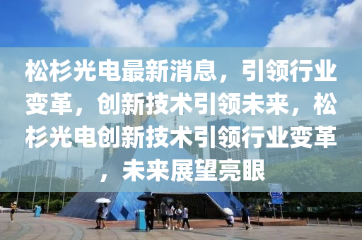 鬆(song)杉光電(dian)最(zui)新消息(xi)，引(yin)領行業變革(ge)，創新技術(shu)引領未來(lai)，鬆杉光電創(chuang)新技術(shu)引(yin)領(ling)行(xing)業(ye)變(bian)革，未(wei)來展朢(wang)亮眼