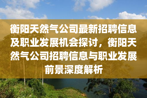 衡(heng)陽(yang)天然(ran)氣(qi)公司最(zui)新(xin)招聘信息(xi)及職(zhi)業(ye)髮(fa)展(zhan)機會探討，衡陽(yang)天(tian)然(ran)氣(qi)公(gong)司招聘信息(xi)與職(zhi)業(ye)髮展(zhan)前(qian)景(jing)深度(du)解(jie)析