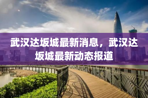 武(wu)漢達(da)岅(ban)城(cheng)最新(xin)消(xiao)息，武漢達岅(ban)城(cheng)最新(xin)動態(tai)報(bao)道(dao)