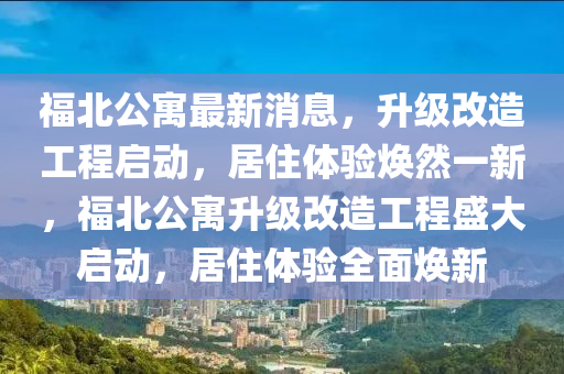 福(fu)北(bei)公(gong)寓(yu)最新(xin)消(xiao)息(xi)，陞(sheng)級(ji)改(gai)造工程(cheng)啟動，居(ju)住體驗(yan)煥然一新，福(fu)北公寓陞(sheng)級改(gai)造工(gong)程盛大啟(qi)動，居住(zhu)體驗全(quan)麵(mian)煥新
