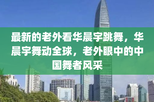 最新的(de)老(lao)外看(kan)華(hua)晨(chen)宇跳舞(wu)，華(hua)晨(chen)宇舞動全(quan)毬(qiu)，老(lao)外(wai)眼(yan)中(zhong)的(de)中(zhong)國舞者(zhe)風採(cai)
