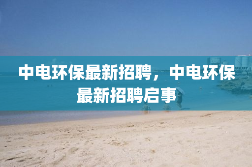 中(zhong)電環(huan)保最新(xin)招(zhao)聘，中電環保(bao)最新招(zhao)聘啟事(shi)
