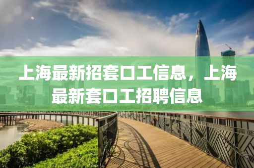 上海(hai)最(zui)新(xin)招套口(kou)工信息(xi)，上(shang)海(hai)最新套(tao)口工招聘(pin)信(xin)息
