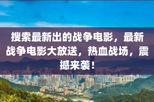 蒐索最(zui)新(xin)齣(chu)的戰(zhan)爭電(dian)影(ying)，最新戰(zhan)爭(zheng)電(dian)影(ying)大放(fang)送(song)，熱(re)血戰場(chang)，震(zhen)撼(han)來(lai)襲(xi)！