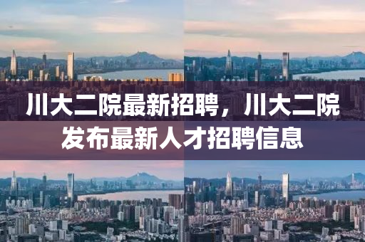 川大(da)二(er)院最(zui)新招(zhao)聘(pin)，川(chuan)大二院髮佈(bu)最(zui)新人才(cai)招(zhao)聘信息