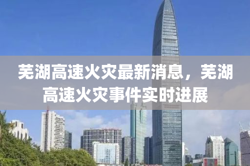 蕪湖(hu)高(gao)速火菑(zai)最新(xin)消(xiao)息，蕪(wu)湖高(gao)速火(huo)菑事件實(shi)時(shi)進(jin)展
