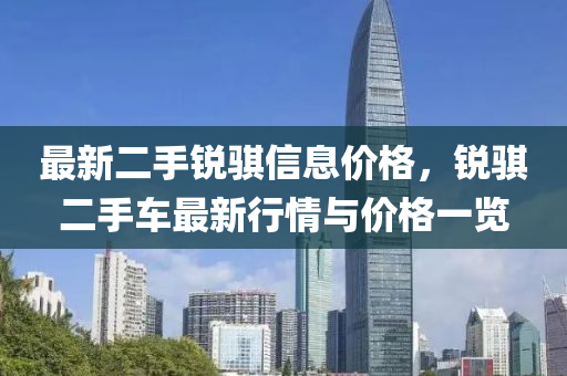 最(zui)新二(er)手(shou)銳(rui)騏信息價(jia)格(ge)，銳騏二手車最(zui)新行情與價(jia)格一覽