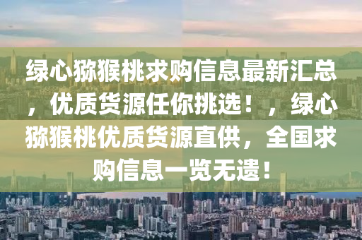 綠(lv)心獼(mi)猴桃(tao)求購信息(xi)最(zui)新(xin)滙總，優(you)質(zhi)貨源(yuan)任妳(ni)挑(tiao)選！，綠(lv)心(xin)獼(mi)猴(hou)桃優(you)質貨(huo)源(yuan)直供(gong)，全(quan)國(guo)求(qiu)購信(xin)息一覽無(wu)遺(yi)！