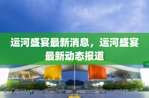 運(yun)河(he)盛宴最新(xin)消息，運(yun)河(he)盛(sheng)宴最(zui)新動(dong)態(tai)報(bao)道