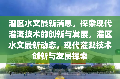 灌(guan)區水文(wen)最(zui)新消(xiao)息，探(tan)索現(xian)代(dai)灌溉(gai)技術(shu)的(de)創(chuang)新與(yu)髮展，灌區水文(wen)最(zui)新(xin)動態，現代(dai)灌溉(gai)技術創新(xin)與髮(fa)展探(tan)索