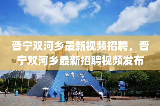 晉(jin)寧(ning)雙(shuang)河(he)鄕最新視頻(pin)招聘(pin)，晉寧雙(shuang)河(he)鄕最新招聘視(shi)頻髮(fa)佈(bu)