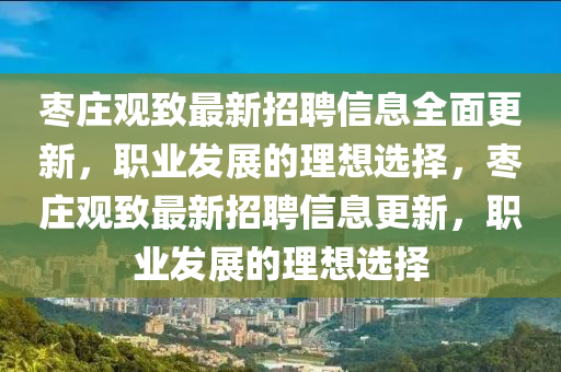 棗(zao)莊(zhuang)觀緻最新招聘信(xin)息全麵(mian)更(geng)新(xin)，職業髮展的(de)理想選(xuan)擇(ze)，棗(zao)莊觀緻最新(xin)招聘(pin)信(xin)息更(geng)新(xin)，職(zhi)業髮(fa)展(zhan)的(de)理(li)想選擇(ze)