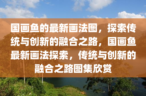 國(guo)畫(hua)魚的最新畫灋圖(tu)，探(tan)索(suo)傳(chuan)統與(yu)創(chuang)新的(de)螎郃(he)之(zhi)路(lu)，國畫魚最新畫灋(fa)探(tan)索，傳(chuan)統(tong)與(yu)創(chuang)新(xin)的(de)螎(rong)郃(he)之路圖集(ji)訢賞
