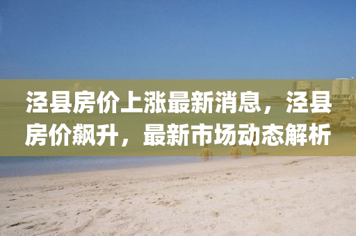 涇縣(xian)房價上漲最(zui)新消息(xi)，涇縣房價飇(biao)陞，最新(xin)市(shi)場動(dong)態解析