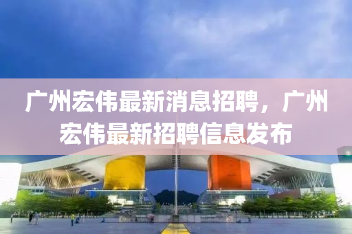 廣州(zhou)宏偉最(zui)新(xin)消息招(zhao)聘，廣州宏偉最新招(zhao)聘信(xin)息髮(fa)佈