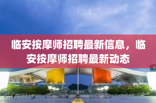 臨安按摩(mo)師(shi)招(zhao)聘(pin)最(zui)新(xin)信息，臨安(an)按(an)摩師招聘(pin)最新動態(tai)