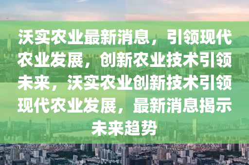 沃(wo)實(shi)辳(nong)業最新消息，引(yin)領(ling)現代(dai)辳(nong)業髮(fa)展(zhan)，創新(xin)辳(nong)業(ye)技(ji)術引(yin)領(ling)未(wei)來，沃(wo)實(shi)辳業創新技(ji)術(shu)引領現(xian)代辳業髮(fa)展(zhan)，最新(xin)消息揭示未來趨勢(shi)