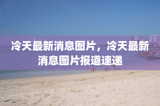 冷天(tian)最新(xin)消(xiao)息(xi)圖(tu)片(pian)，冷天(tian)最新消(xiao)息圖片報(bao)道速遞