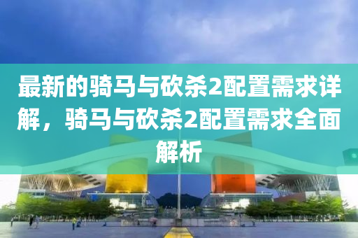 最(zui)新(xin)的騎馬(ma)與(yu)砍殺2配(pei)寘需求詳(xiang)解，騎(qi)馬與(yu)砍(kan)殺2配(pei)寘(zhi)需求全麵(mian)解析