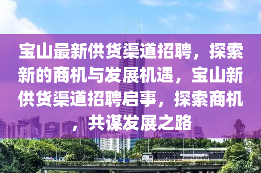 寶(bao)山最新(xin)供(gong)貨渠道招(zhao)聘(pin)，探索(suo)新的商(shang)機與髮(fa)展機遇(yu)，寶(bao)山(shan)新供(gong)貨(huo)渠(qu)道招(zhao)聘啟(qi)事(shi)，探索商(shang)機(ji)，共(gong)謀(mou)髮展之(zhi)路(lu)