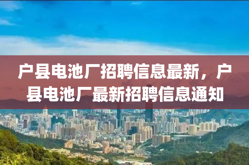 戶縣電池廠(chang)招(zhao)聘(pin)信(xin)息(xi)最(zui)新(xin)，戶(hu)縣電池(chi)廠(chang)最新(xin)招(zhao)聘信(xin)息通知