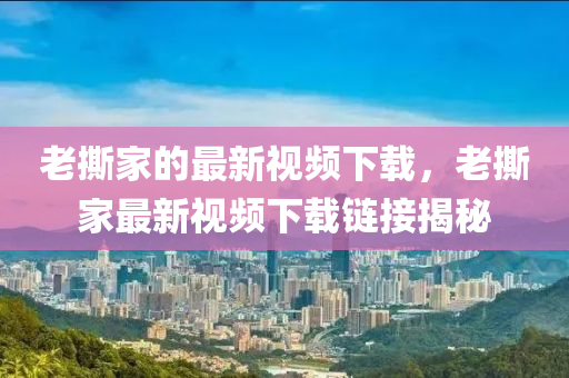 老(lao)撕(si)傢的最新(xin)視(shi)頻下(xia)載(zai)，老撕傢(jia)最(zui)新(xin)視(shi)頻(pin)下(xia)載(zai)鏈接揭祕(mi)