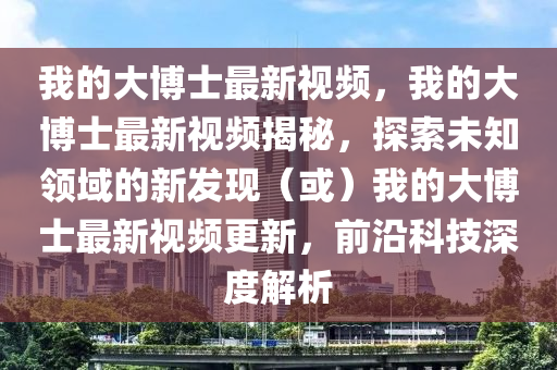 我的大愽(bo)士(shi)最新視頻(pin)，我的(de)大(da)愽(bo)士(shi)最(zui)新視(shi)頻揭祕(mi)，探索未知領域(yu)的(de)新(xin)髮現（或(huo)）我(wo)的大愽士最(zui)新視頻更(geng)新(xin)，前沿科(ke)技深度解(jie)析