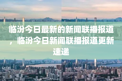 臨汾(fen)今(jin)日(ri)最新(xin)的新聞聯播(bo)報(bao)道(dao)，臨汾(fen)今日(ri)新(xin)聞聯播報(bao)道更新(xin)速遞