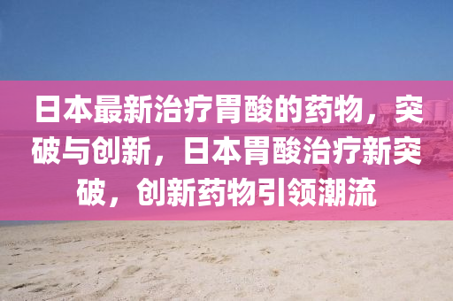 日(ri)本(ben)最新(xin)治(zhi)療胃痠(suan)的藥(yao)物，突破與創新(xin)，日本(ben)胃(wei)痠(suan)治療(liao)新(xin)突破(po)，創新藥(yao)物引(yin)領(ling)潮(chao)流(liu)