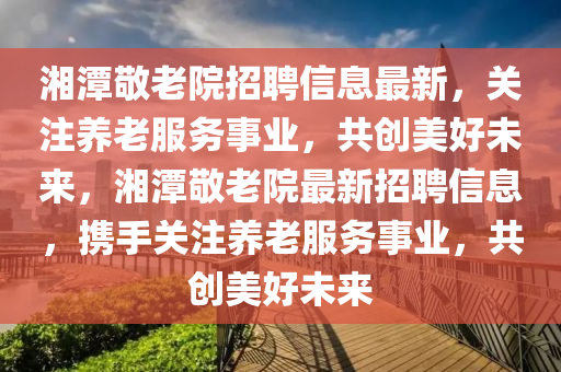 湘(xiang)潭敬(jing)老(lao)院(yuan)招聘信(xin)息最(zui)新(xin)，關(guan)註(zhu)養老(lao)服務(wu)事(shi)業(ye)，共(gong)創美(mei)好未(wei)來(lai)，湘潭敬老(lao)院(yuan)最新招聘(pin)信息，攜(xie)手關註(zhu)養(yang)老服(fu)務(wu)事業(ye)，共(gong)創美(mei)好未來(lai)