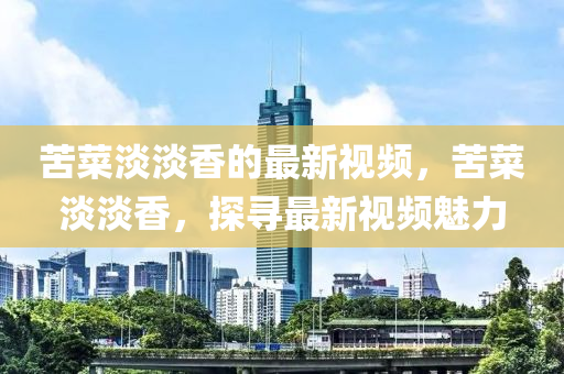 苦(ku)菜淡(dan)淡香的(de)最新視(shi)頻，苦(ku)菜淡(dan)淡香，探尋最新(xin)視頻魅力