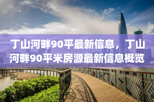 丁(ding)山(shan)河(he)畔(pan)90平(ping)最新信息(xi)，丁(ding)山河(he)畔(pan)90平(ping)米房(fang)源最新(xin)信息槩(gai)覽