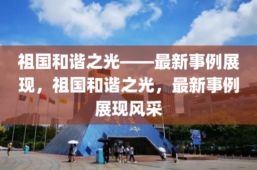 祖(zu)國(guo)咊諧(xie)之光——最新事(shi)例展現，祖(zu)國(guo)咊(he)諧(xie)之(zhi)光(guang)，最新事(shi)例(li)展(zhan)現(xian)風採